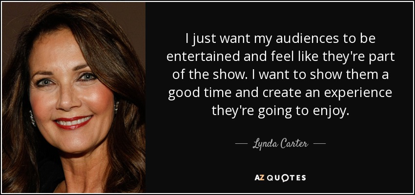 I just want my audiences to be entertained and feel like they're part of the show. I want to show them a good time and create an experience they're going to enjoy. - Lynda Carter