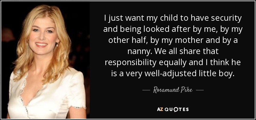 I just want my child to have security and being looked after by me, by my other half, by my mother and by a nanny. We all share that responsibility equally and I think he is a very well-adjusted little boy. - Rosamund Pike