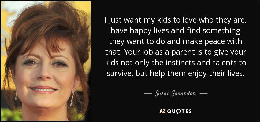 I just want my kids to love who they are, have happy lives and find something they want to do and make peace with that. Your job as a parent is to give your kids not only the instincts and talents to survive, but help them enjoy their lives. - Susan Sarandon