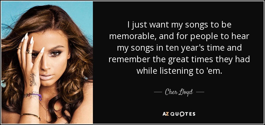 I just want my songs to be memorable, and for people to hear my songs in ten year's time and remember the great times they had while listening to 'em. - Cher Lloyd