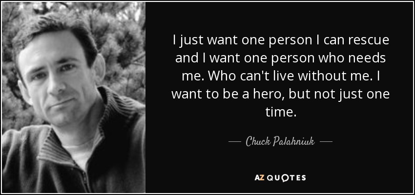 I just want one person I can rescue and I want one person who needs me. Who can't live without me. I want to be a hero, but not just one time. - Chuck Palahniuk