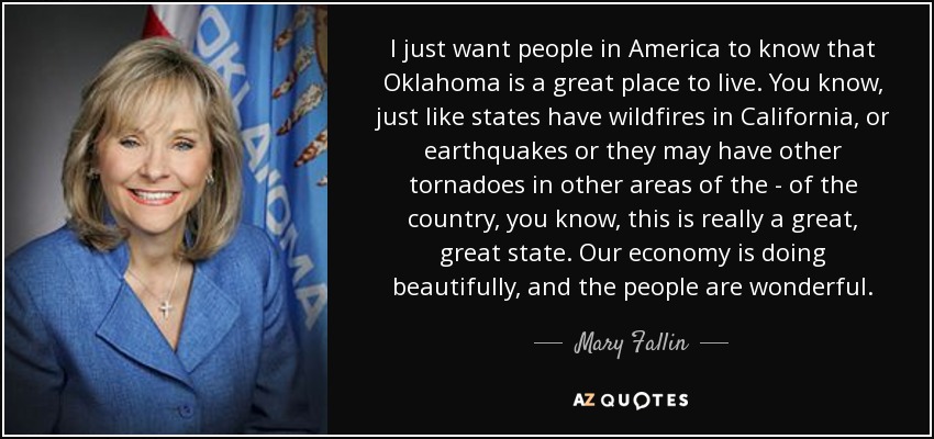 I just want people in America to know that Oklahoma is a great place to live. You know, just like states have wildfires in California, or earthquakes or they may have other tornadoes in other areas of the - of the country, you know, this is really a great, great state. Our economy is doing beautifully, and the people are wonderful. - Mary Fallin