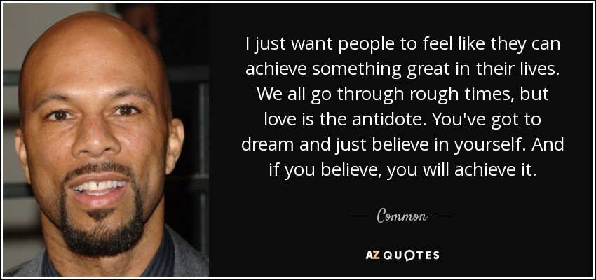 I just want people to feel like they can achieve something great in their lives. We all go through rough times, but love is the antidote. You've got to dream and just believe in yourself. And if you believe, you will achieve it. - Common