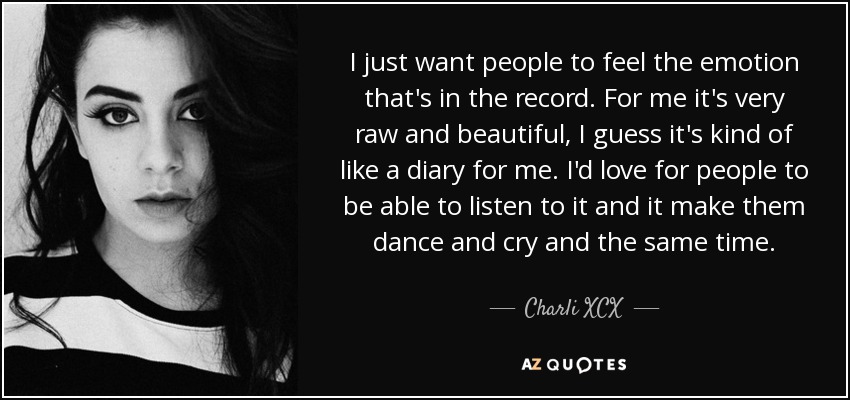 I just want people to feel the emotion that's in the record. For me it's very raw and beautiful, I guess it's kind of like a diary for me. I'd love for people to be able to listen to it and it make them dance and cry and the same time. - Charli XCX