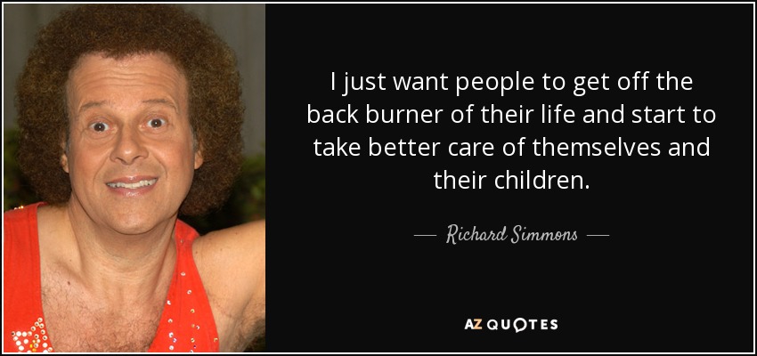 I just want people to get off the back burner of their life and start to take better care of themselves and their children. - Richard Simmons