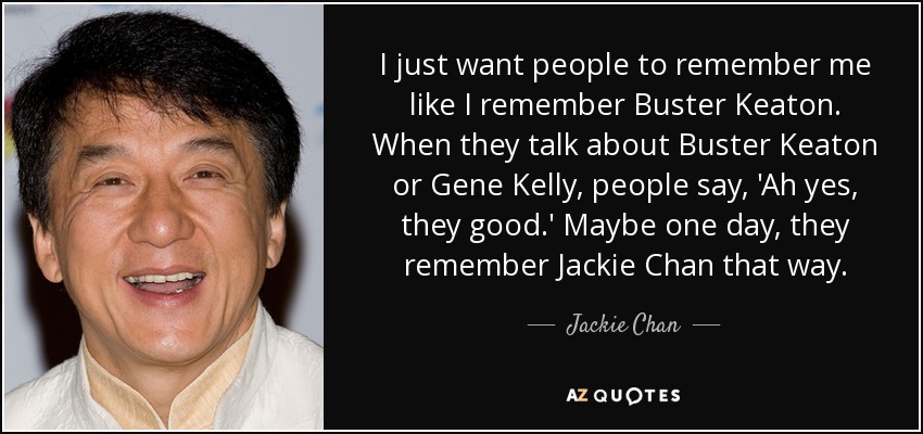 I just want people to remember me like I remember Buster Keaton. When they talk about Buster Keaton or Gene Kelly, people say, 'Ah yes, they good.' Maybe one day, they remember Jackie Chan that way. - Jackie Chan