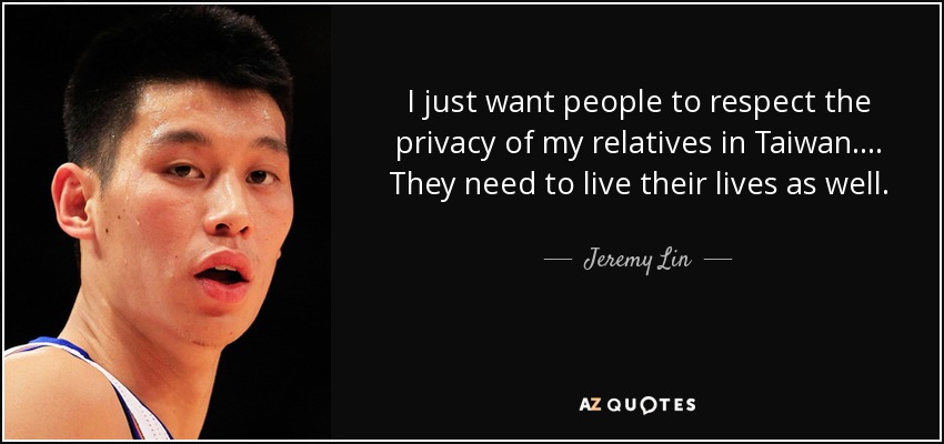 I just want people to respect the privacy of my relatives in Taiwan. ... They need to live their lives as well. - Jeremy Lin