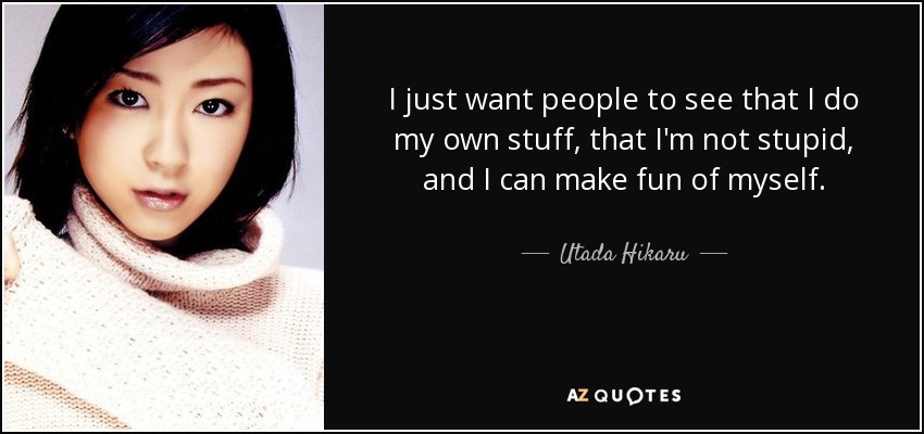 I just want people to see that I do my own stuff, that I'm not stupid, and I can make fun of myself. - Utada Hikaru