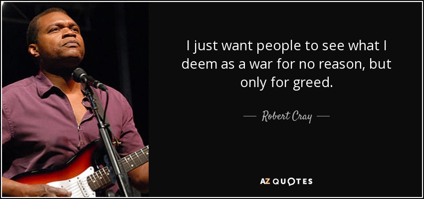 I just want people to see what I deem as a war for no reason, but only for greed. - Robert Cray