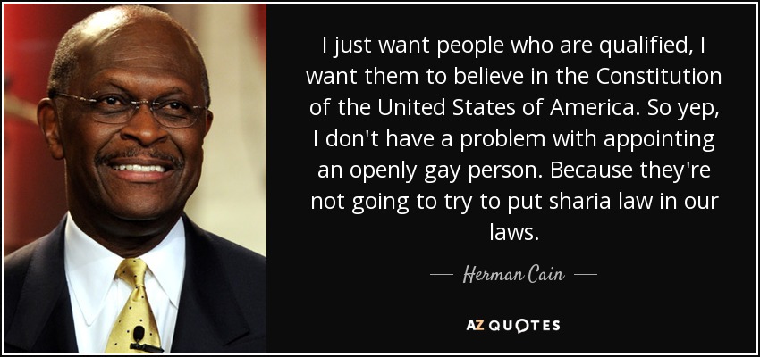 I just want people who are qualified, I want them to believe in the Constitution of the United States of America. So yep, I don't have a problem with appointing an openly gay person. Because they're not going to try to put sharia law in our laws. - Herman Cain