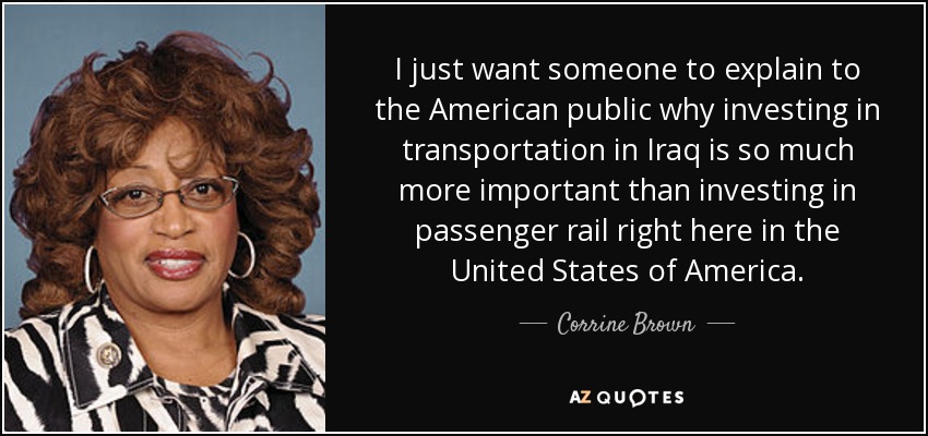 I just want someone to explain to the American public why investing in transportation in Iraq is so much more important than investing in passenger rail right here in the United States of America. - Corrine Brown