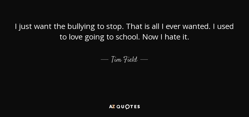 I just want the bullying to stop. That is all I ever wanted. I used to love going to school. Now I hate it. - Tim Field