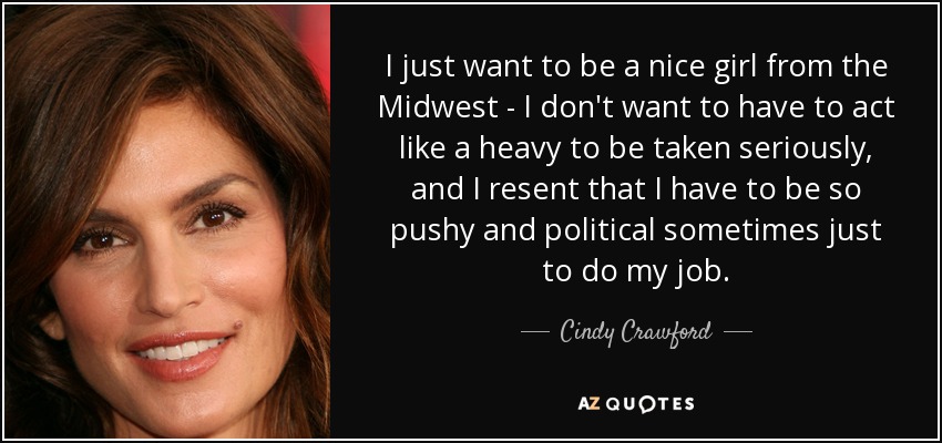 I just want to be a nice girl from the Midwest - I don't want to have to act like a heavy to be taken seriously, and I resent that I have to be so pushy and political sometimes just to do my job. - Cindy Crawford