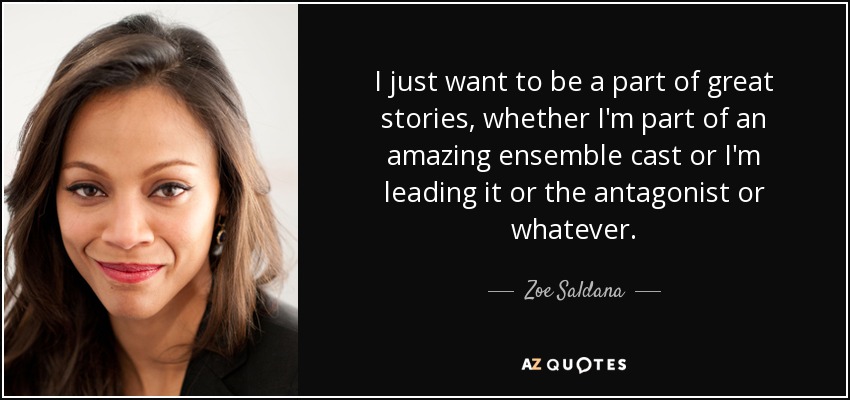 I just want to be a part of great stories, whether I'm part of an amazing ensemble cast or I'm leading it or the antagonist or whatever. - Zoe Saldana