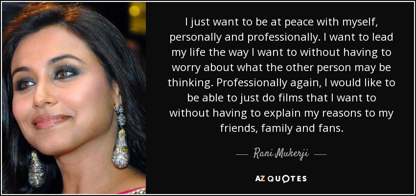 I just want to be at peace with myself, personally and professionally. I want to lead my life the way I want to without having to worry about what the other person may be thinking. Professionally again, I would like to be able to just do films that I want to without having to explain my reasons to my friends, family and fans. - Rani Mukerji
