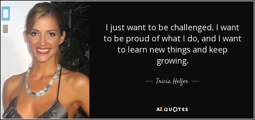 I just want to be challenged. I want to be proud of what I do, and I want to learn new things and keep growing. - Tricia Helfer