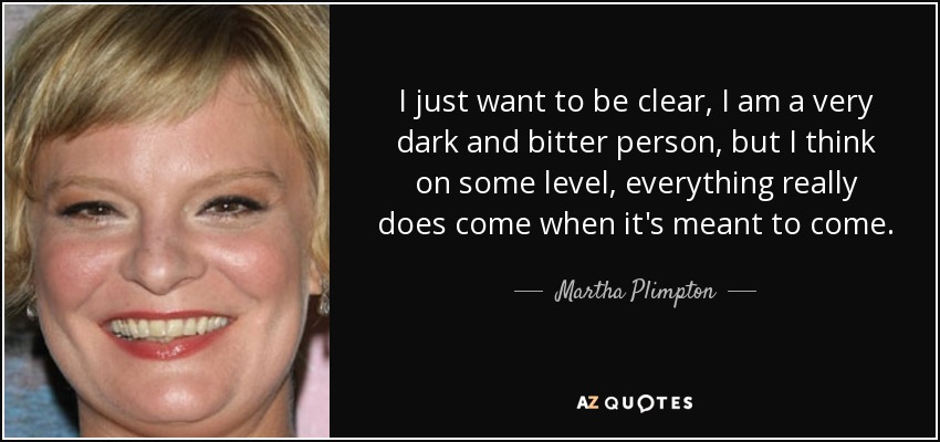 I just want to be clear, I am a very dark and bitter person, but I think on some level, everything really does come when it's meant to come. - Martha Plimpton
