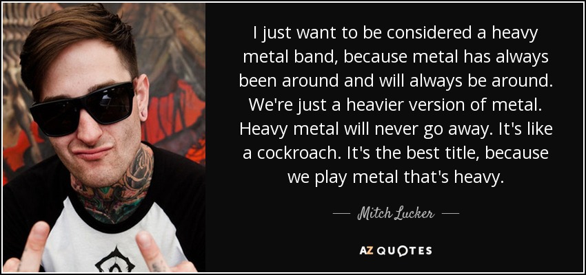 I just want to be considered a heavy metal band, because metal has always been around and will always be around. We're just a heavier version of metal. Heavy metal will never go away. It's like a cockroach. It's the best title, because we play metal that's heavy. - Mitch Lucker
