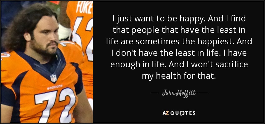 I just want to be happy. And I find that people that have the least in life are sometimes the happiest. And I don't have the least in life. I have enough in life. And I won't sacrifice my health for that. - John Moffitt