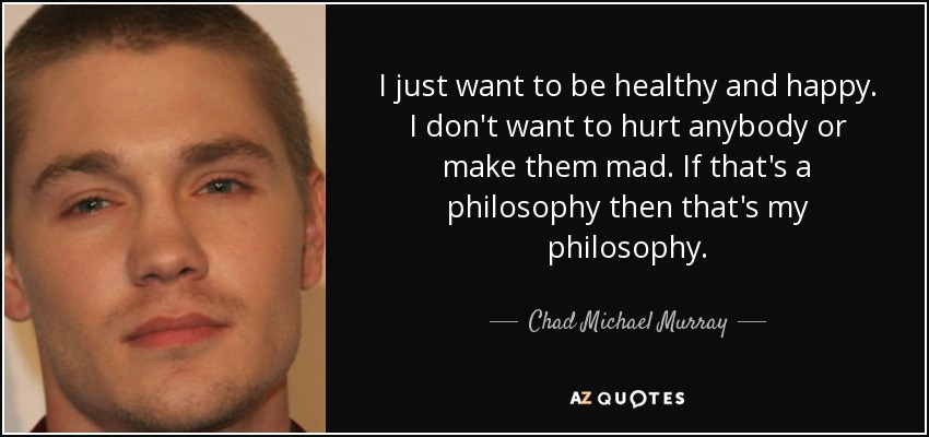 I just want to be healthy and happy. I don't want to hurt anybody or make them mad. If that's a philosophy then that's my philosophy. - Chad Michael Murray