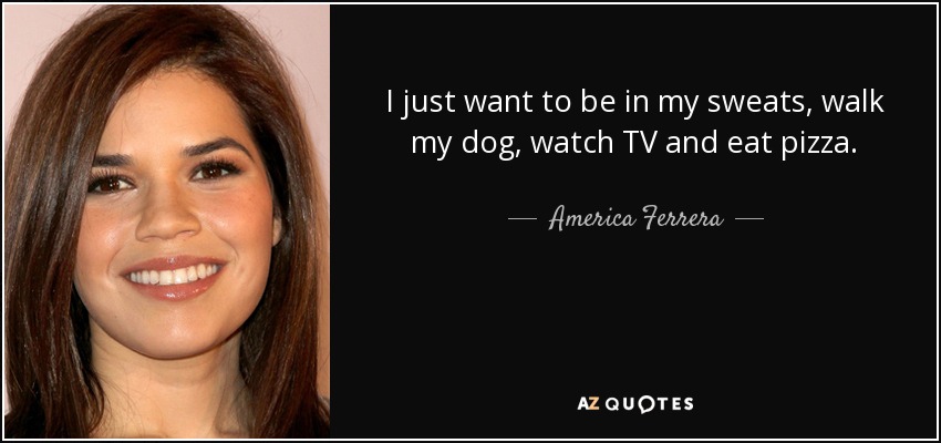 I just want to be in my sweats, walk my dog, watch TV and eat pizza. - America Ferrera