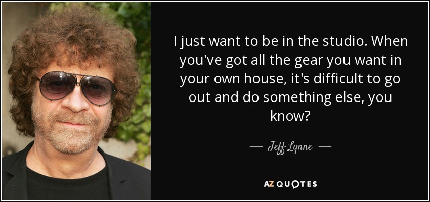 I just want to be in the studio. When you've got all the gear you want in your own house, it's difficult to go out and do something else, you know? - Jeff Lynne