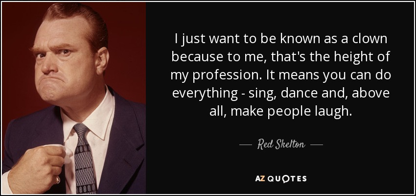 I just want to be known as a clown because to me, that's the height of my profession. It means you can do everything - sing, dance and, above all, make people laugh. - Red Skelton