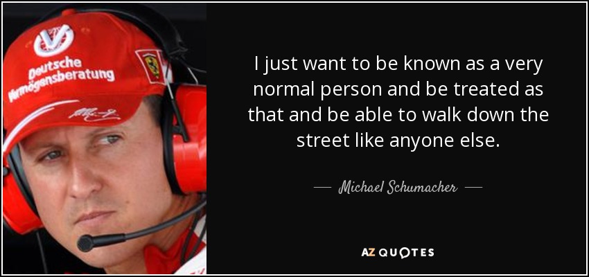 I just want to be known as a very normal person and be treated as that and be able to walk down the street like anyone else. - Michael Schumacher