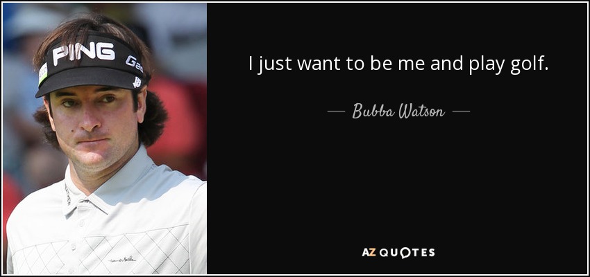 I just want to be me and play golf. - Bubba Watson