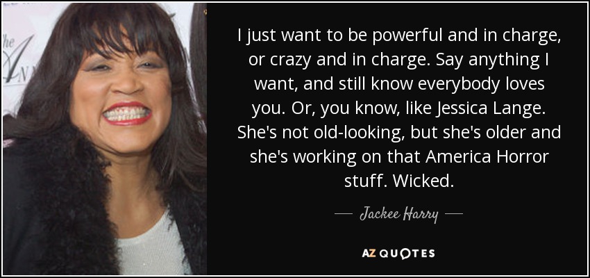 I just want to be powerful and in charge, or crazy and in charge. Say anything I want, and still know everybody loves you. Or, you know, like Jessica Lange. She's not old-looking, but she's older and she's working on that America Horror stuff. Wicked. - Jackee Harry