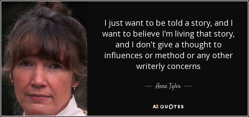 I just want to be told a story, and I want to believe I'm living that story, and I don't give a thought to influences or method or any other writerly concerns - Anne Tyler