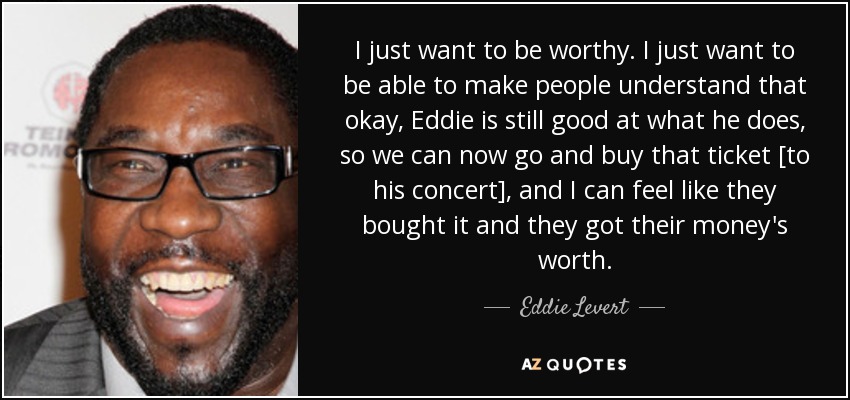 I just want to be worthy. I just want to be able to make people understand that okay, Eddie is still good at what he does, so we can now go and buy that ticket [to his concert], and I can feel like they bought it and they got their money's worth. - Eddie Levert