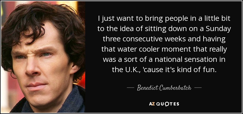 I just want to bring people in a little bit to the idea of sitting down on a Sunday three consecutive weeks and having that water cooler moment that really was a sort of a national sensation in the U.K., 'cause it's kind of fun. - Benedict Cumberbatch