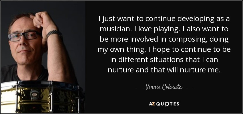I just want to continue developing as a musician. I love playing. I also want to be more involved in composing, doing my own thing, I hope to continue to be in different situations that I can nurture and that will nurture me. - Vinnie Colaiuta