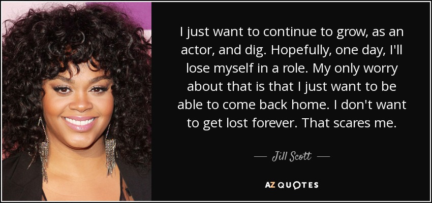 I just want to continue to grow, as an actor, and dig. Hopefully, one day, I'll lose myself in a role. My only worry about that is that I just want to be able to come back home. I don't want to get lost forever. That scares me. - Jill Scott