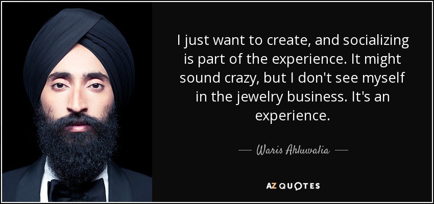I just want to create, and socializing is part of the experience. It might sound crazy, but I don't see myself in the jewelry business. It's an experience. - Waris Ahluwalia