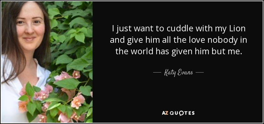 I just want to cuddle with my Lion and give him all the love nobody in the world has given him but me. - Katy Evans