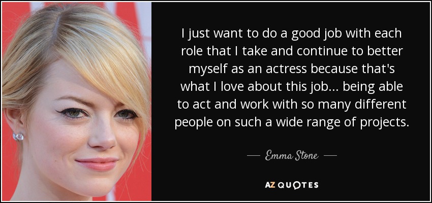 I just want to do a good job with each role that I take and continue to better myself as an actress because that's what I love about this job... being able to act and work with so many different people on such a wide range of projects. - Emma Stone