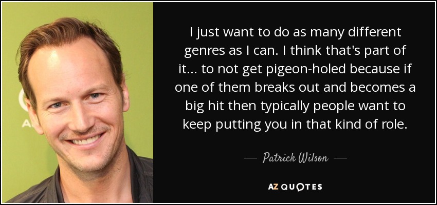 I just want to do as many different genres as I can. I think that's part of it... to not get pigeon-holed because if one of them breaks out and becomes a big hit then typically people want to keep putting you in that kind of role. - Patrick Wilson