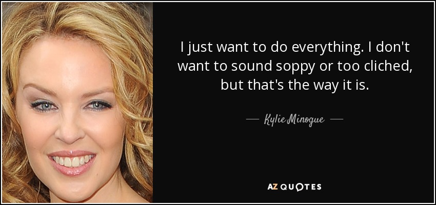 I just want to do everything. I don't want to sound soppy or too cliched, but that's the way it is. - Kylie Minogue