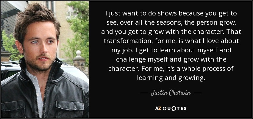 I just want to do shows because you get to see, over all the seasons, the person grow, and you get to grow with the character. That transformation, for me, is what I love about my job. I get to learn about myself and challenge myself and grow with the character. For me, it's a whole process of learning and growing. - Justin Chatwin