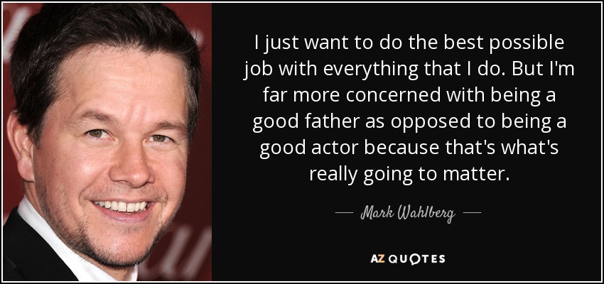 I just want to do the best possible job with everything that I do. But I'm far more concerned with being a good father as opposed to being a good actor because that's what's really going to matter. - Mark Wahlberg