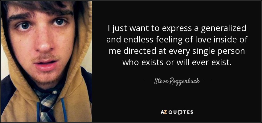 I just want to express a generalized and endless feeling of love inside of me directed at every single person who exists or will ever exist. - Steve Roggenbuck