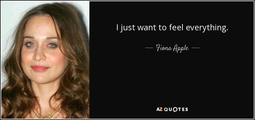 I just want to feel everything. - Fiona Apple