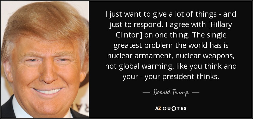 I just want to give a lot of things - and just to respond. I agree with [Hillary Clinton] on one thing. The single greatest problem the world has is nuclear armament, nuclear weapons, not global warming, like you think and your - your president thinks. - Donald Trump