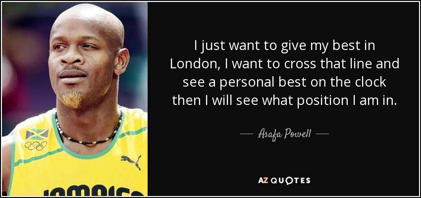 I just want to give my best in London, I want to cross that line and see a personal best on the clock then I will see what position I am in. - Asafa Powell