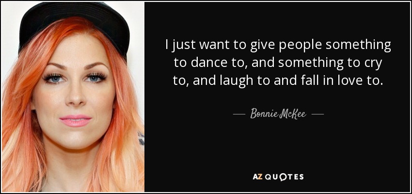 I just want to give people something to dance to, and something to cry to, and laugh to and fall in love to. - Bonnie McKee