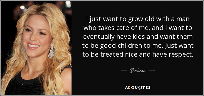I just want to grow old with a man who takes care of me, and I want to eventually have kids and want them to be good children to me. Just want to be treated nice and have respect. - Shakira