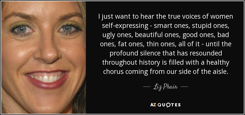I just want to hear the true voices of women self-expressing - smart ones, stupid ones, ugly ones, beautiful ones, good ones, bad ones, fat ones, thin ones, all of it - until the profound silence that has resounded throughout history is filled with a healthy chorus coming from our side of the aisle. - Liz Phair