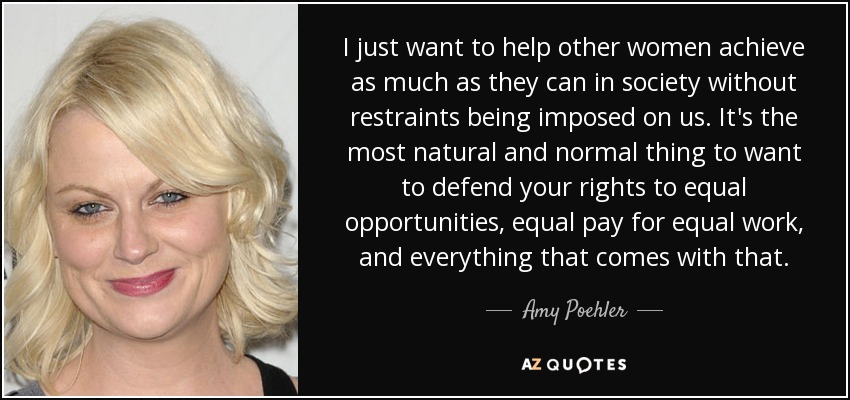 I just want to help other women achieve as much as they can in society without restraints being imposed on us. It's the most natural and normal thing to want to defend your rights to equal opportunities, equal pay for equal work, and everything that comes with that. - Amy Poehler